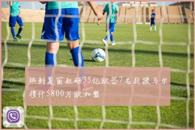 热刺夏窗狂砸35亿欧签7名新援马尔穆什5800万欧加盟
