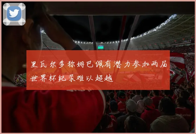 里瓦尔多称姆巴佩有潜力参加两届世界杯纪录难以超越