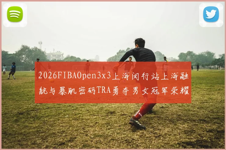 2026FIBAOpen3x3上海闵行站上海融航与暴肌密码TRA勇夺男女冠军荣耀