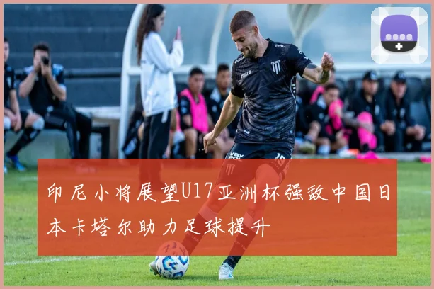 印尼小将展望U17亚洲杯强敌中国日本卡塔尔助力足球提升