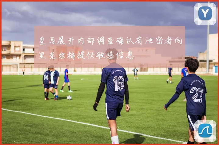 皇马展开内部调查确认有泄密者向里克尔梅提供敏感信息