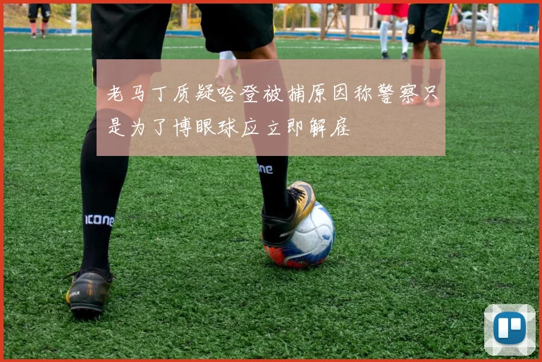 老马丁质疑哈登被捕原因称警察只是为了博眼球应立即解雇