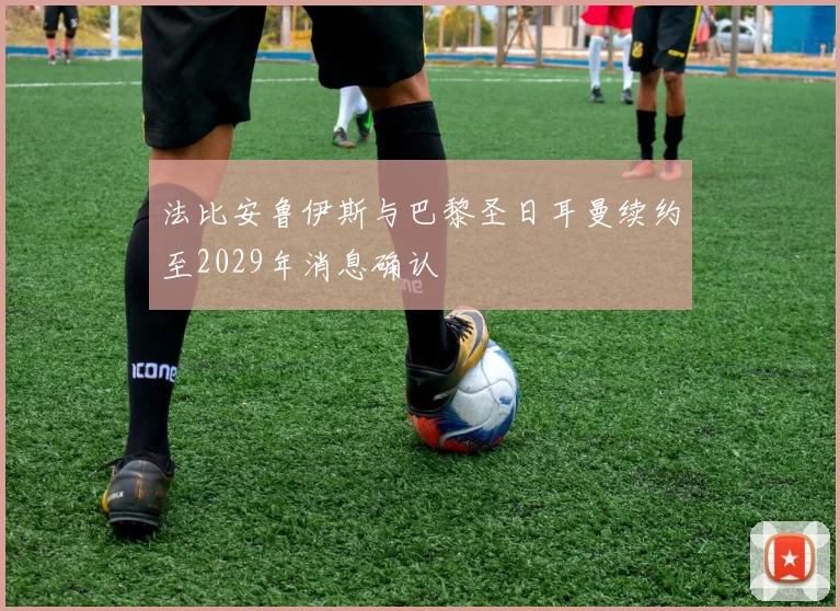 法比安鲁伊斯与巴黎圣日耳曼续约至2029年消息确认