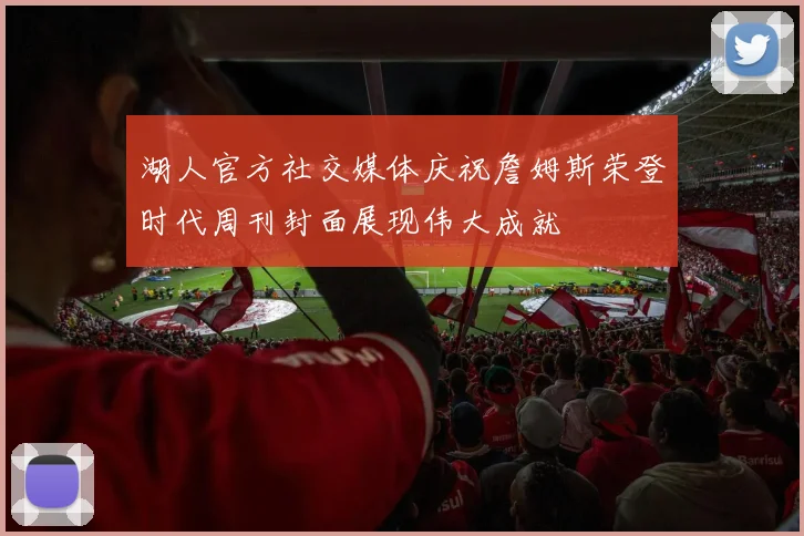 湖人官方社交媒体庆祝詹姆斯荣登时代周刊封面展现伟大成就