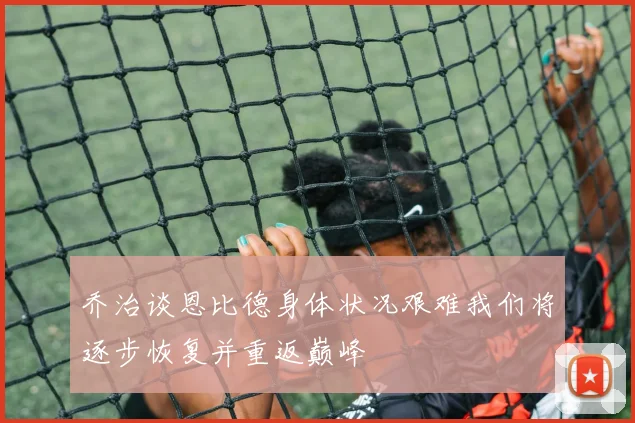 乔治谈恩比德身体状况艰难我们将逐步恢复并重返巅峰