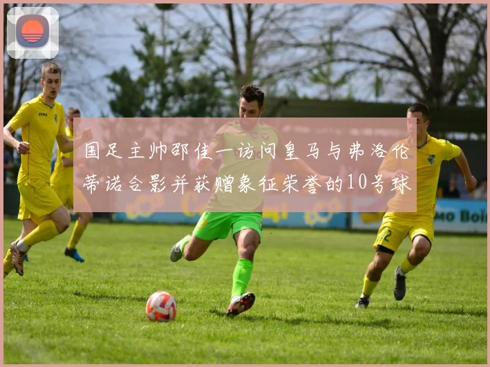 国足主帅邵佳一访问皇马与弗洛伦蒂诺合影并获赠象征荣誉的10号球衣