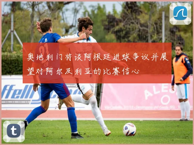 奥地利门将谈阿根廷进球争议并展望对阿尔及利亚的比赛信心