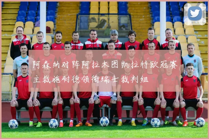 阿森纳对阵阿拉木图凯拉特欧冠赛主裁施耐德领衔瑞士裁判组