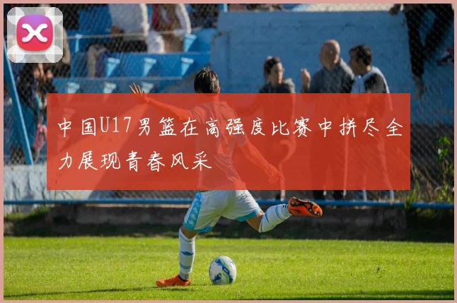 中国U17男篮在高强度比赛中拼尽全力展现青春风采