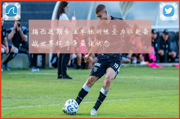 梅西近期专注单独训练全力以赴备战世界杯力争最佳状态