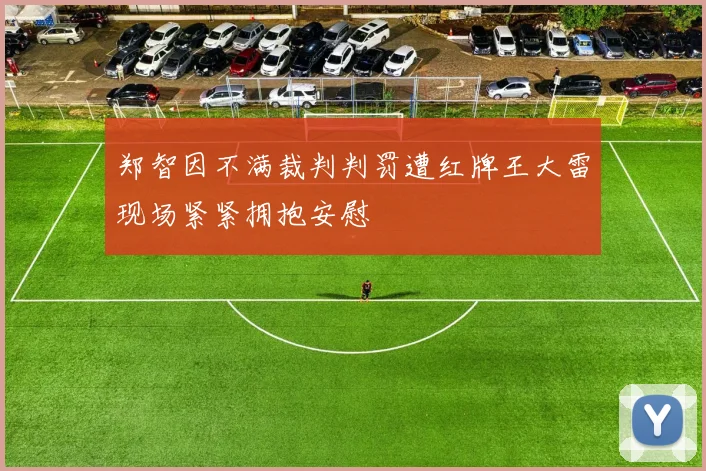 郑智因不满裁判判罚遭红牌王大雷现场紧紧拥抱安慰