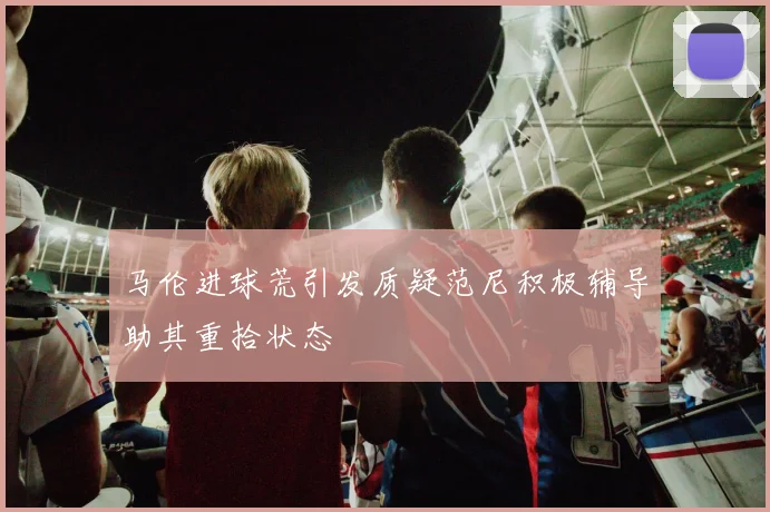 马伦进球荒引发质疑范尼积极辅导助其重拾状态