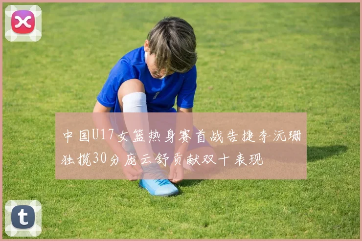 中国U17女篮热身赛首战告捷李沅珊独揽30分庞云舒贡献双十表现