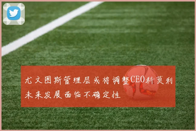 尤文图斯管理层或将调整CEO科莫利未来发展面临不确定性