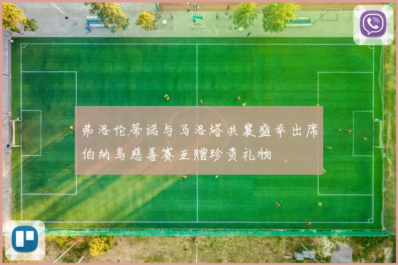 弗洛伦蒂诺与马洛塔共襄盛举出席伯纳乌慈善赛互赠珍贵礼物