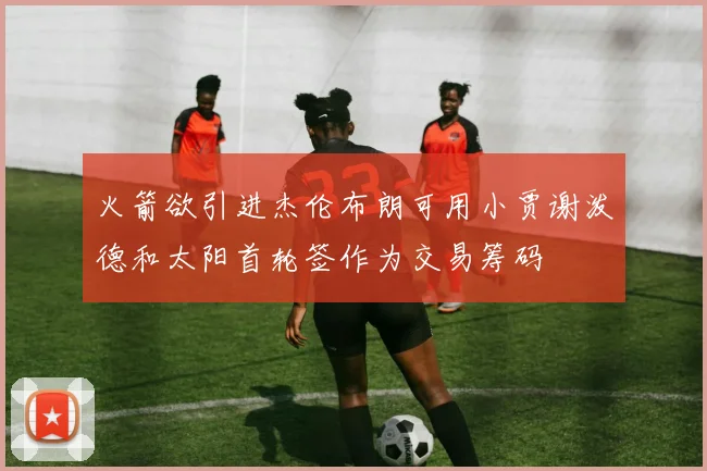 火箭欲引进杰伦布朗可用小贾谢泼德和太阳首轮签作为交易筹码