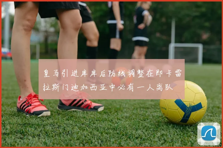 皇马引进库库后防线调整在即卡雷拉斯门迪加西亚中必有一人离队