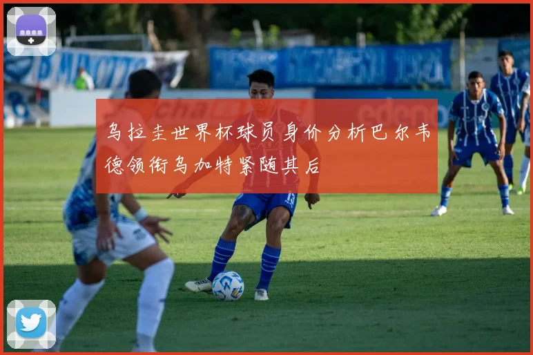 乌拉圭世界杯球员身价分析巴尔韦德领衔乌加特紧随其后