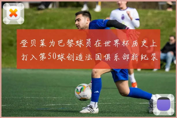登贝莱为巴黎球员在世界杯历史上打入第50球创造法国俱乐部新纪录