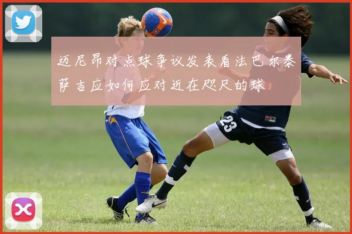迈尼昂对点球争议发表看法巴尔泰萨吉应如何应对近在咫尺的球