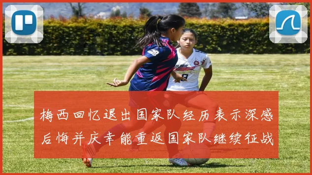 梅西回忆退出国家队经历表示深感后悔并庆幸能重返国家队继续征战