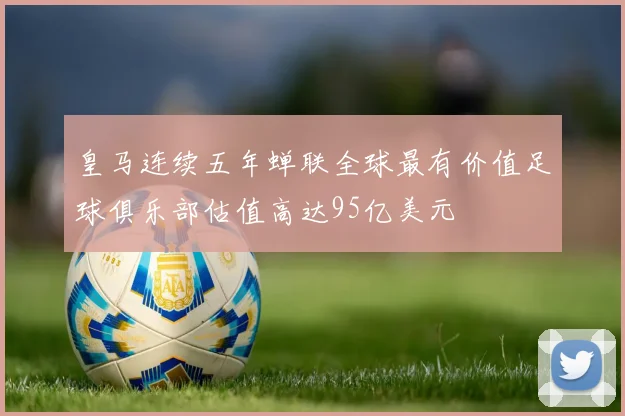 皇马连续五年蝉联全球最有价值足球俱乐部估值高达95亿美元
