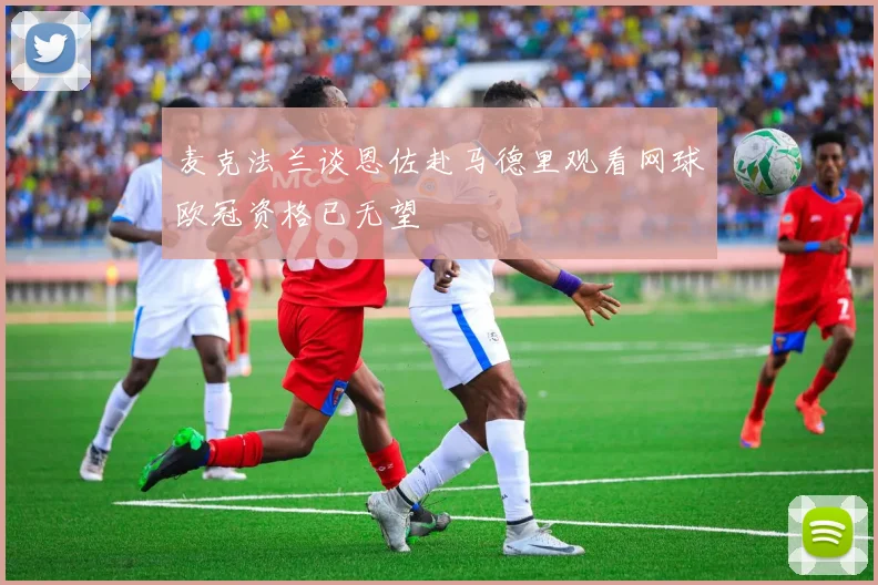 麦克法兰谈恩佐赴马德里观看网球欧冠资格已无望