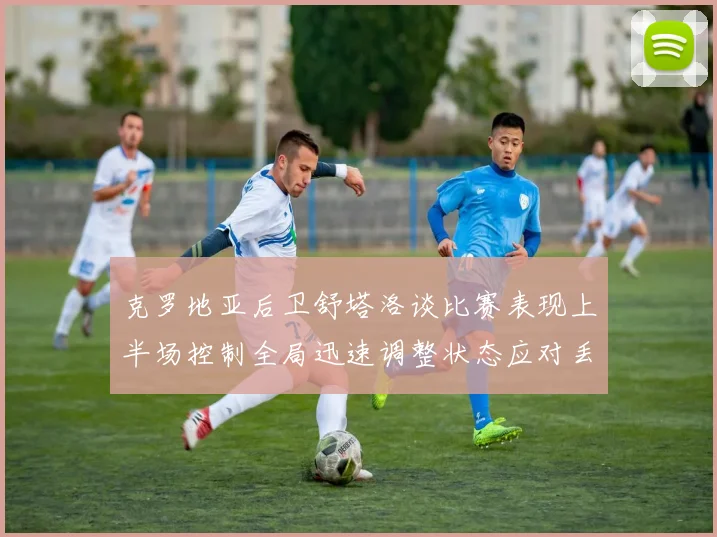 克罗地亚后卫舒塔洛谈比赛表现上半场控制全局迅速调整状态应对丢球